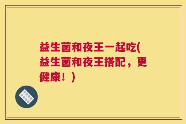 益生菌和夜王一起吃(益生菌和夜王搭配，更健康！)