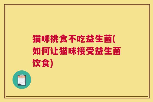 猫咪挑食不吃益生菌(如何让猫咪接受益生菌饮食)