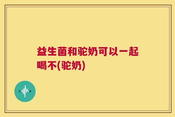 益生菌和驼奶可以一起喝不(驼奶)