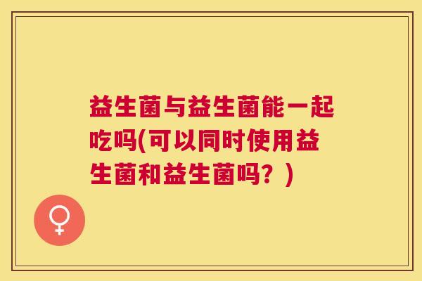 益生菌与益生菌能一起吃吗(可以同时使用益生菌和益生菌吗？)