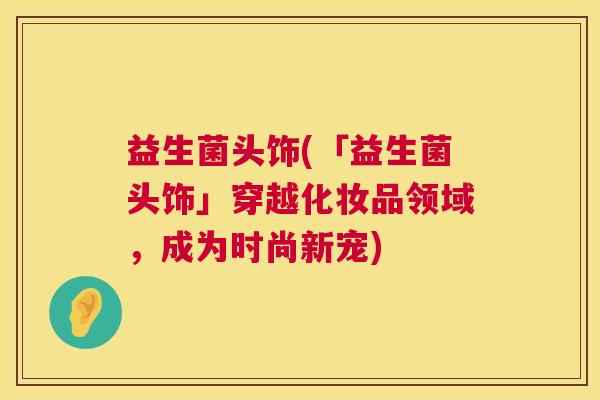 益生菌头饰(「益生菌头饰」穿越化妆品领域，成为时尚新宠)