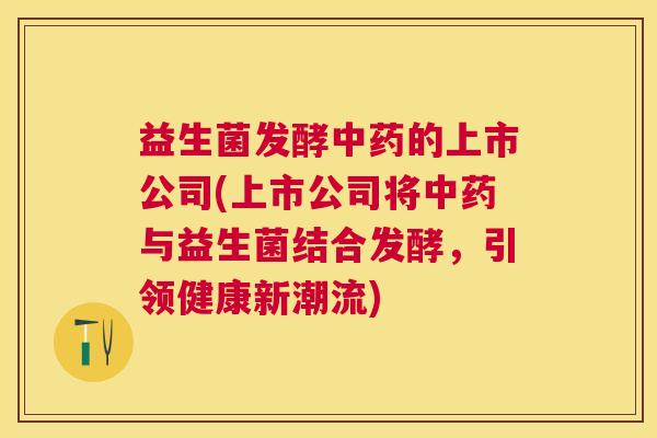 益生菌发酵中药的上市公司(上市公司将中药与益生菌结合发酵，引领健康新潮流)
