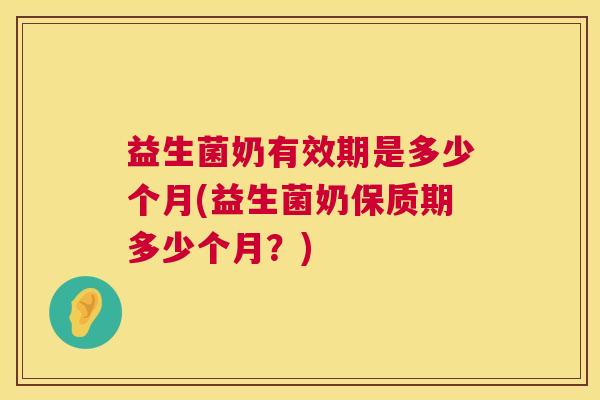 益生菌奶有效期是多少个月(益生菌奶保质期多少个月？)