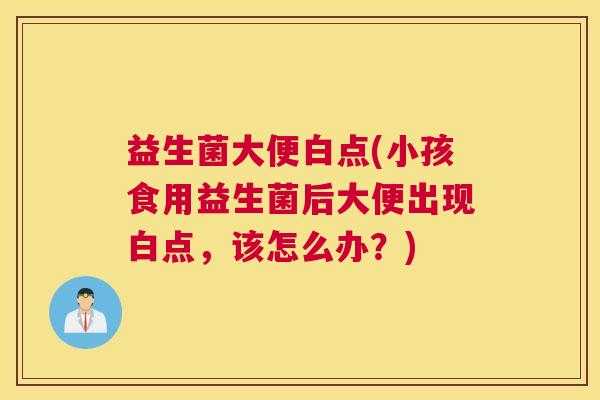 益生菌大便白点(小孩食用益生菌后大便出现白点，该怎么办？)