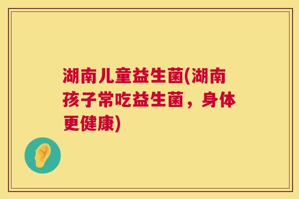 湖南儿童益生菌(湖南孩子常吃益生菌，身体更健康)