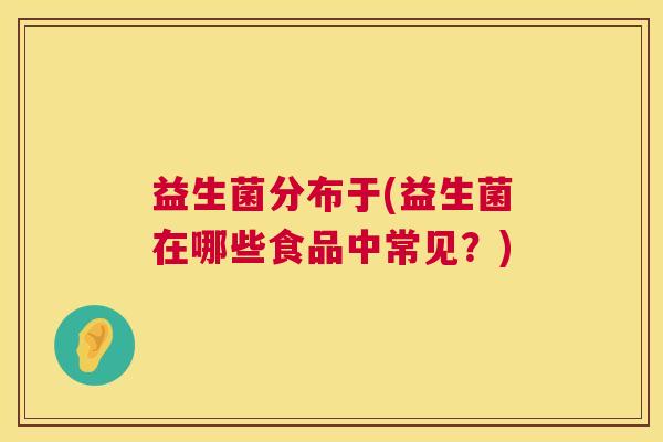 益生菌分布于(益生菌在哪些食品中常见？)