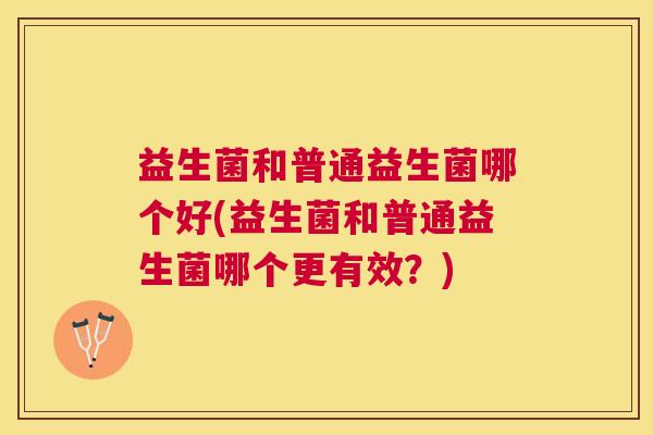 益生菌和普通益生菌哪个好(益生菌和普通益生菌哪个更有效？)