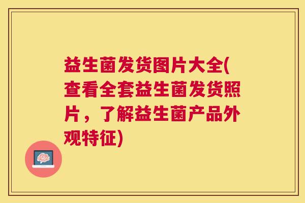 益生菌发货图片大全(查看全套益生菌发货照片，了解益生菌产品外观特征)