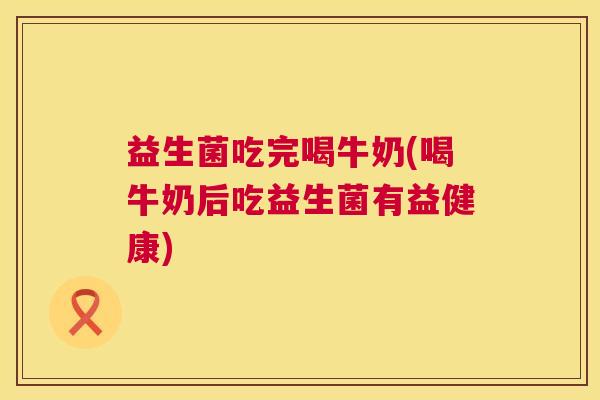 益生菌吃完喝牛奶(喝牛奶后吃益生菌有益健康)