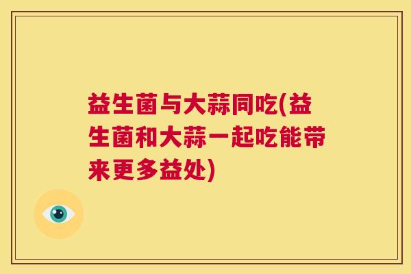 益生菌与大蒜同吃(益生菌和大蒜一起吃能带来更多益处)