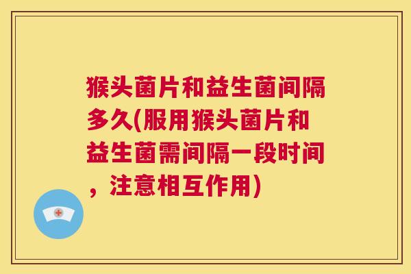 猴头菌片和益生菌间隔多久(服用猴头菌片和益生菌需间隔一段时间，注意相互作用)