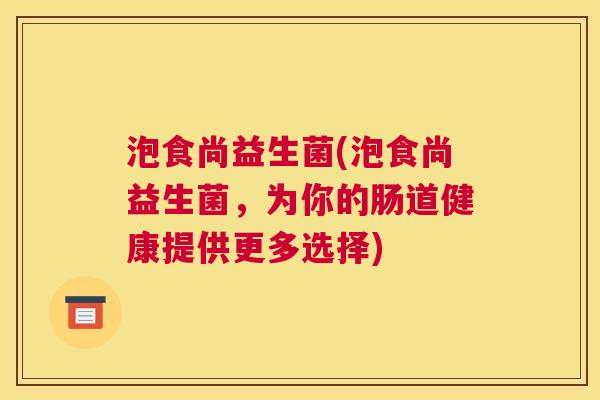 泡食尚益生菌(泡食尚益生菌，为你的肠道健康提供更多选择)