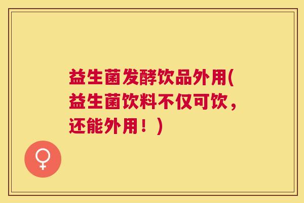 益生菌发酵饮品外用(益生菌饮料不仅可饮，还能外用！)