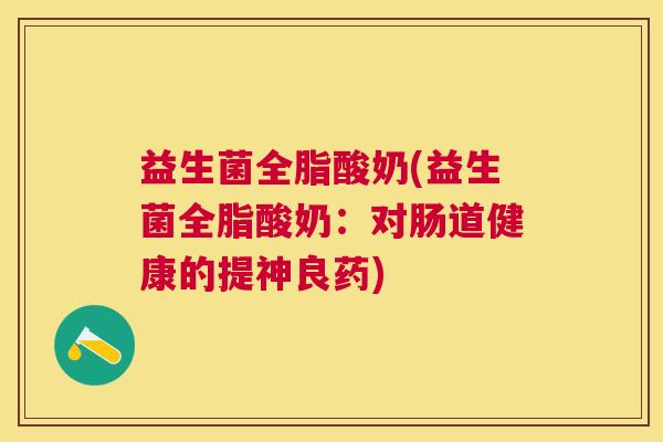 益生菌全脂酸奶(益生菌全脂酸奶：对肠道健康的提神良药)