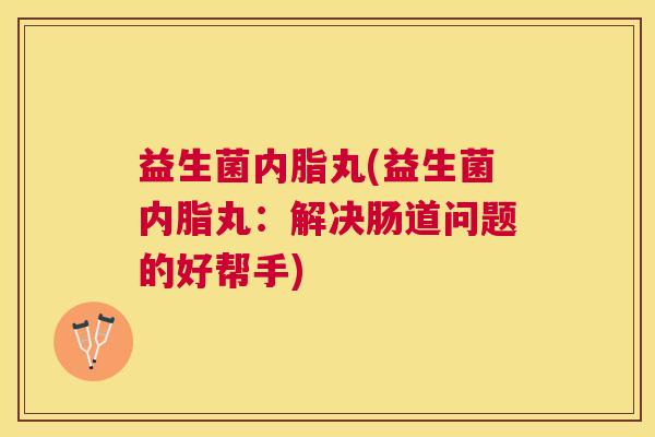 益生菌内脂丸(益生菌内脂丸：解决肠道问题的好帮手)