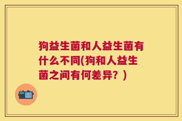 狗益生菌和人益生菌有什么不同(狗和人益生菌之间有何差异？)
