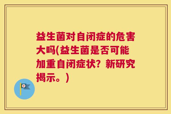 益生菌对自闭症的危害大吗(益生菌是否可能加重自闭症状？新研究揭示。)