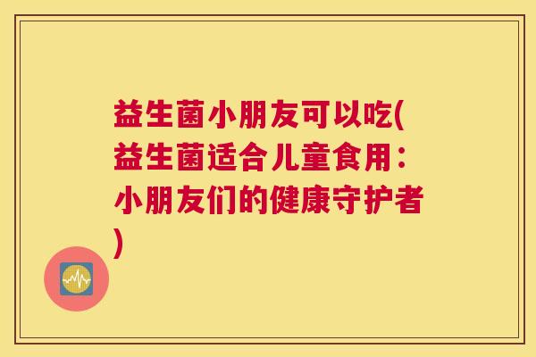益生菌小朋友可以吃(益生菌适合儿童食用：小朋友们的健康守护者)