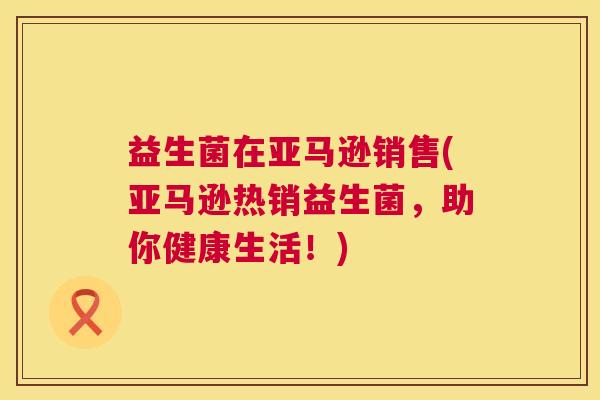 益生菌在亚马逊销售(亚马逊热销益生菌，助你健康生活！)