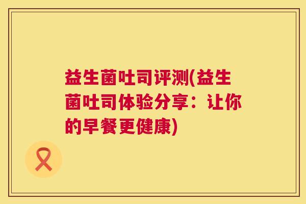 益生菌吐司评测(益生菌吐司体验分享：让你的早餐更健康)