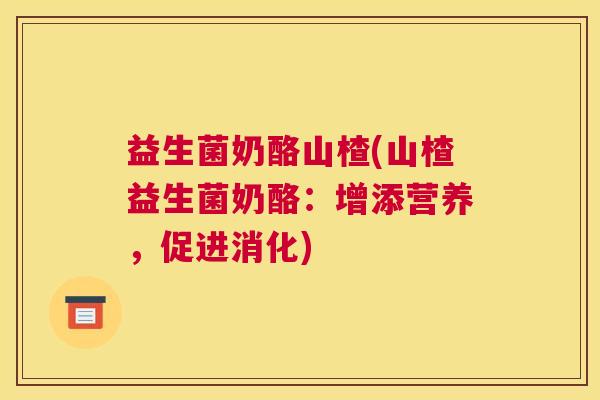 益生菌奶酪山楂(山楂益生菌奶酪：增添营养，促进消化)