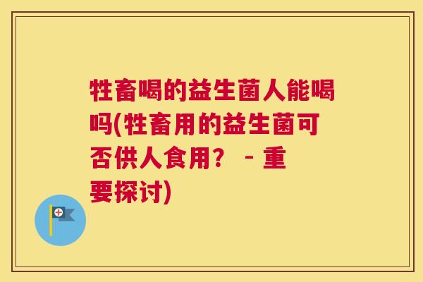 牲畜喝的益生菌人能喝吗(牲畜用的益生菌可否供人食用？ - 重要探讨)
