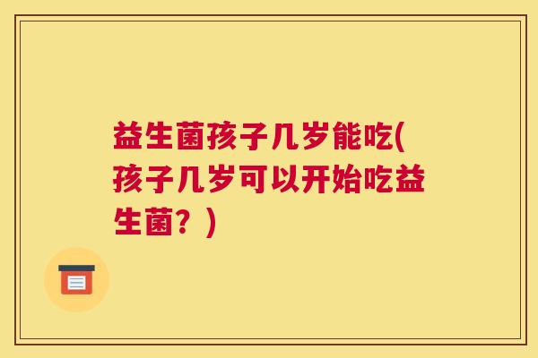 益生菌孩子几岁能吃(孩子几岁可以开始吃益生菌？)