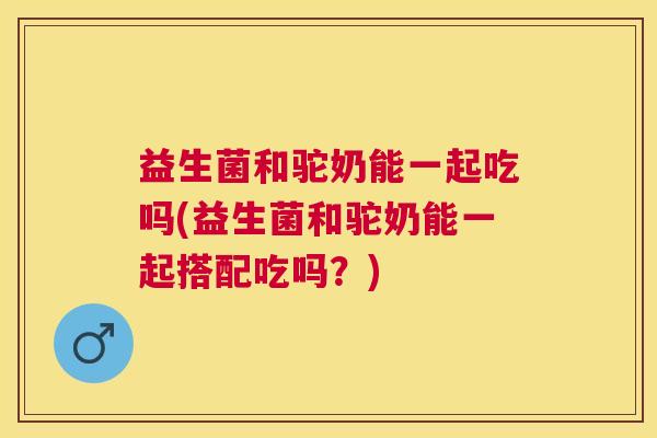 益生菌和驼奶能一起吃吗(益生菌和驼奶能一起搭配吃吗？)