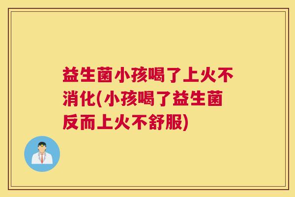 益生菌小孩喝了上火不消化(小孩喝了益生菌反而上火不舒服)
