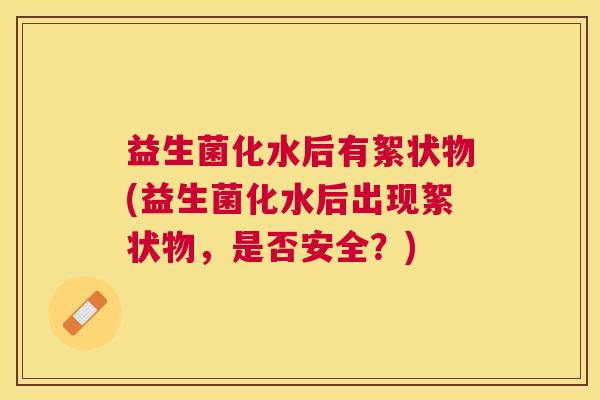 益生菌化水后有絮状物(益生菌化水后出现絮状物，是否安全？)