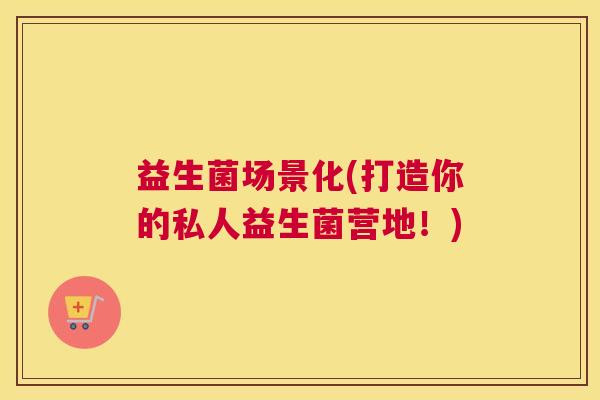 益生菌场景化(打造你的私人益生菌营地！)