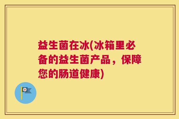 益生菌在冰(冰箱里必备的益生菌产品，保障您的肠道健康)