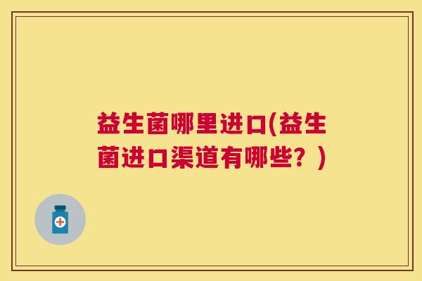 益生菌哪里进口(益生菌进口渠道有哪些？)