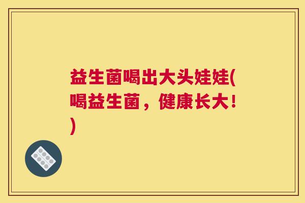 益生菌喝出大头娃娃(喝益生菌，健康长大！)
