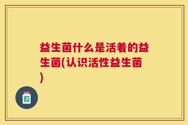 益生菌什么是活着的益生菌(认识活性益生菌)