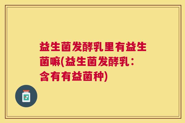 益生菌发酵乳里有益生菌嘛(益生菌发酵乳：含有有益菌种)