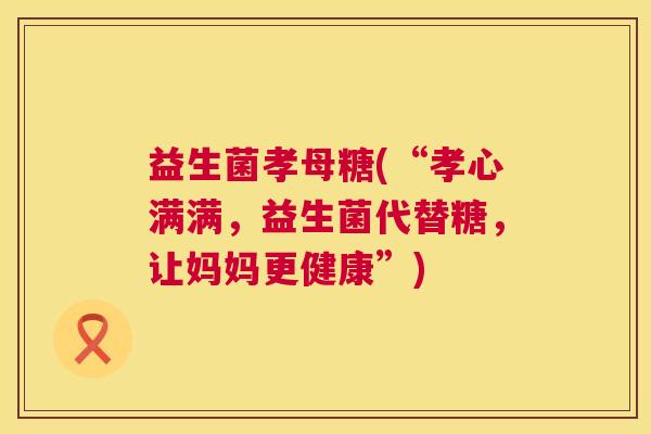 益生菌孝母糖(“孝心满满，益生菌代替糖，让妈妈更健康”)