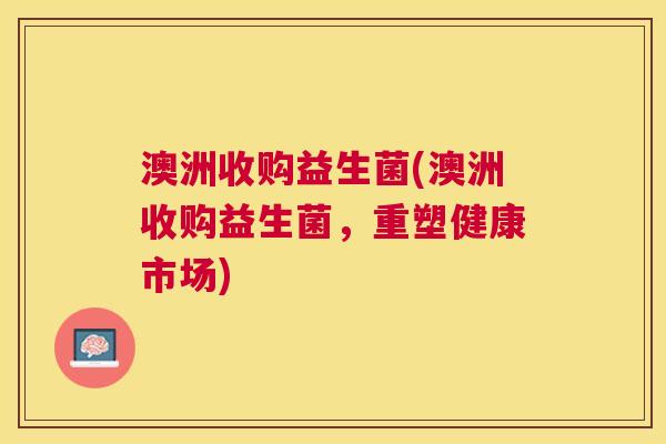 澳洲收购益生菌(澳洲收购益生菌，重塑健康市场)