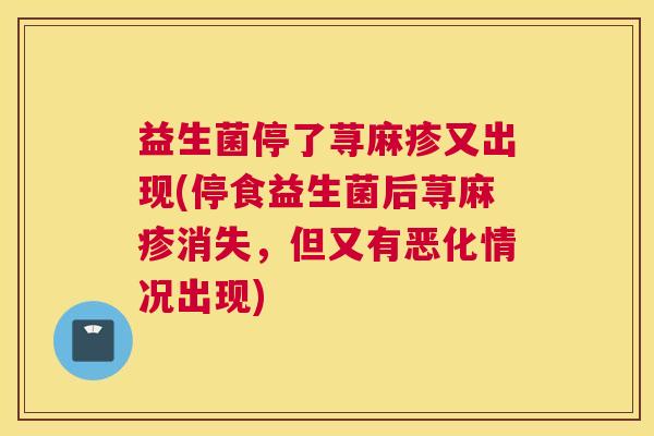 益生菌停了荨麻疹又出现(停食益生菌后荨麻疹消失，但又有恶化情况出现)
