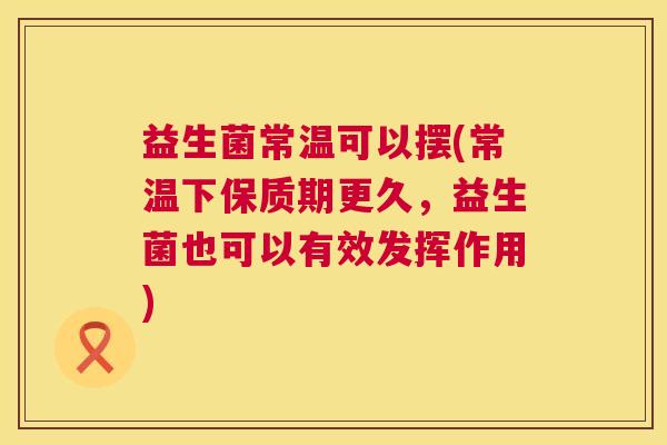 益生菌常温可以摆(常温下保质期更久，益生菌也可以有效发挥作用)