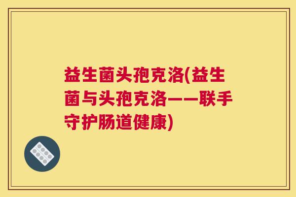 益生菌头孢克洛(益生菌与头孢克洛——联手守护肠道健康)