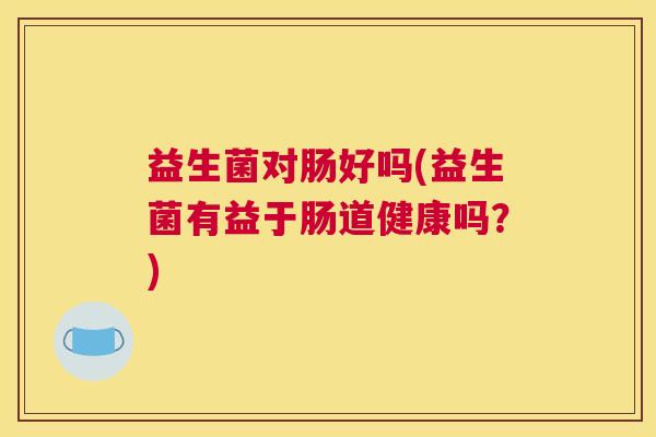 益生菌对肠好吗(益生菌有益于肠道健康吗？)
