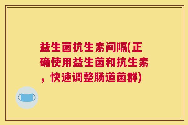 益生菌抗生素间隔(正确使用益生菌和抗生素，快速调整肠道菌群)