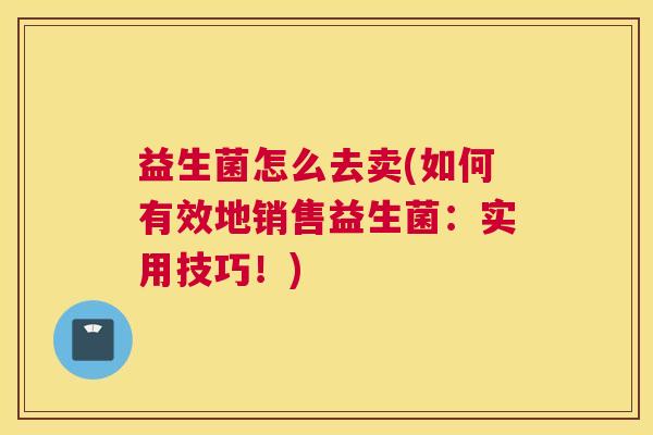 益生菌怎么去卖(如何有效地销售益生菌：实用技巧！)