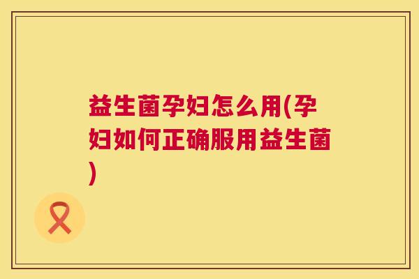 益生菌孕妇怎么用(孕妇如何正确服用益生菌)