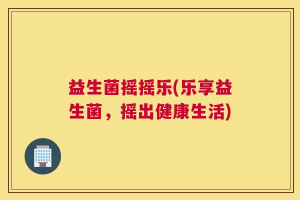 益生菌摇摇乐(乐享益生菌，摇出健康生活)