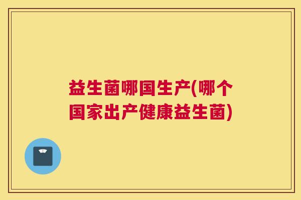 益生菌哪国生产(哪个国家出产健康益生菌)
