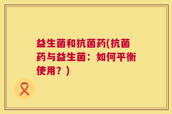 益生菌和抗菌药(抗菌药与益生菌：如何平衡使用？)