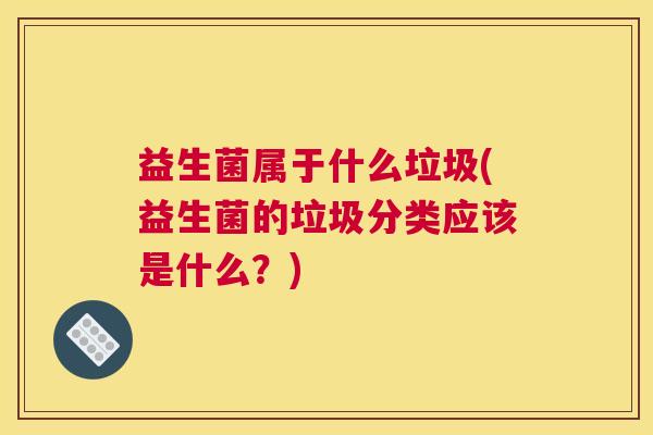益生菌属于什么垃圾(益生菌的垃圾分类应该是什么？)