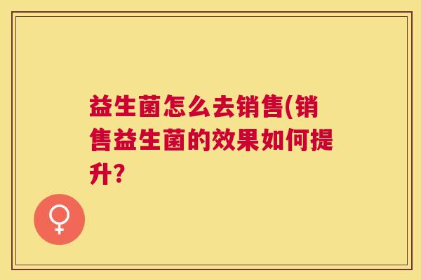 益生菌怎么去销售(销售益生菌的效果如何提升？